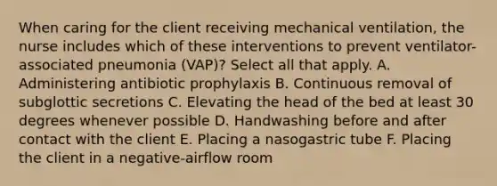 When caring for the client receiving mechanical ventilation, the nurse includes which of these interventions to prevent ventilator-associated pneumonia (VAP)? Select all that apply. A. Administering antibiotic prophylaxis B. Continuous removal of subglottic secretions C. Elevating the head of the bed at least 30 degrees whenever possible D. Handwashing before and after contact with the client E. Placing a nasogastric tube F. Placing the client in a negative-airflow room