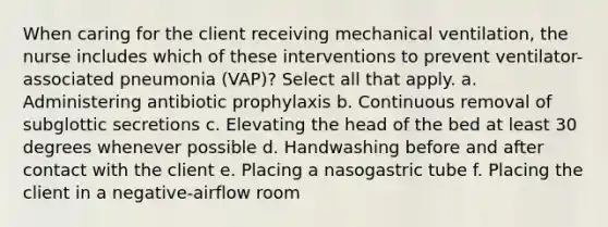 When caring for the client receiving mechanical ventilation, the nurse includes which of these interventions to prevent ventilator-associated pneumonia (VAP)? Select all that apply. a. Administering antibiotic prophylaxis b. Continuous removal of subglottic secretions c. Elevating the head of the bed at least 30 degrees whenever possible d. Handwashing before and after contact with the client e. Placing a nasogastric tube f. Placing the client in a negative-airflow room