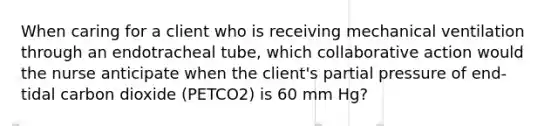 When caring for a client who is receiving mechanical ventilation through an endotracheal tube, which collaborative action would the nurse anticipate when the client's partial pressure of end-tidal carbon dioxide (PETCO2) is 60 mm Hg?