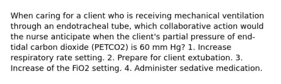 When caring for a client who is receiving mechanical ventilation through an endotracheal tube, which collaborative action would the nurse anticipate when the client's partial pressure of end-tidal carbon dioxide (PETCO2) is 60 mm Hg? 1. Increase respiratory rate setting. 2. Prepare for client extubation. 3. Increase of the FiO2 setting. 4. Administer sedative medication.