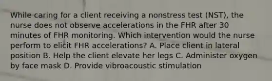 While caring for a client receiving a nonstress test (NST), the nurse does not observe accelerations in the FHR after 30 minutes of FHR monitoring. Which intervention would the nurse perform to elicit FHR accelerations? A. Place client in lateral position B. Help the client elevate her legs C. Administer oxygen by face mask D. Provide vibroacoustic stimulation