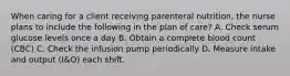 When caring for a client receiving parenteral nutrition, the nurse plans to include the following in the plan of care? A. Check serum glucose levels once a day B. Obtain a complete blood count (CBC) C. Check the infusion pump periodically D. Measure intake and output (I&O) each shift.