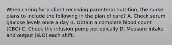 When caring for a client receiving parenteral nutrition, the nurse plans to include the following in the plan of care? A. Check serum glucose levels once a day B. Obtain a complete blood count (CBC) C. Check the infusion pump periodically D. Measure intake and output (I&O) each shift.