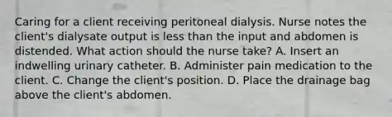 Caring for a client receiving peritoneal dialysis. Nurse notes the client's dialysate output is less than the input and abdomen is distended. What action should the nurse take? A. Insert an indwelling urinary catheter. B. Administer pain medication to the client. C. Change the client's position. D. Place the drainage bag above the client's abdomen.