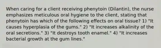 When caring for a client receiving phenytoin (Dilantin), the nurse emphasizes meticulous oral hygiene to the client, stating that phenytoin has which of the following effects on oral tissue? 1) "It causes hyperplasia of the gums." 2) "It increases alkalinity of the oral secretions." 3) "It destroys tooth enamel." 4) "It increases bacterial growth at the gum lines."