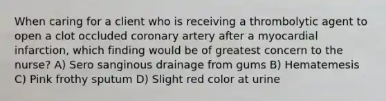 When caring for a client who is receiving a thrombolytic agent to open a clot occluded coronary artery after a myocardial infarction, which finding would be of greatest concern to the nurse? A) Sero sanginous drainage from gums B) Hematemesis C) Pink frothy sputum D) Slight red color at urine