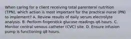 When caring for a client receiving total parenteral nutrition (TPN), which action is most important for the practical nurse (PN) to implement? A. Review results of daily serum electrolyte analysis. B. Perform fingerstick glucose readings q6 hours. C. Monitor central venous catheter (CVC) site. D. Ensure infusion pump is functioning q8 hours.