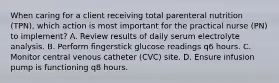 When caring for a client receiving total parenteral nutrition (TPN), which action is most important for the practical nurse (PN) to implement? A. Review results of daily serum electrolyte analysis. B. Perform fingerstick glucose readings q6 hours. C. Monitor central venous catheter (CVC) site. D. Ensure infusion pump is functioning q8 hours.