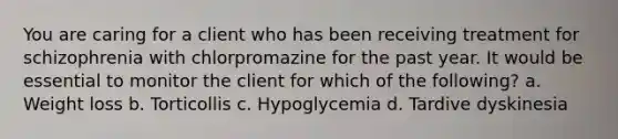 You are caring for a client who has been receiving treatment for schizophrenia with chlorpromazine for the past year. It would be essential to monitor the client for which of the following? a. Weight loss b. Torticollis c. Hypoglycemia d. Tardive dyskinesia