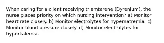 When caring for a client receiving triamterene (Dyrenium), the nurse places priority on which nursing intervention? a) Monitor heart rate closely. b) Monitor electrolytes for hypernatremia. c) Monitor blood pressure closely. d) Monitor electrolytes for hyperkalemia.