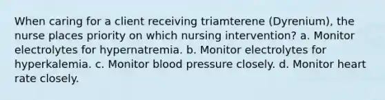 When caring for a client receiving triamterene (Dyrenium), the nurse places priority on which nursing intervention? a. Monitor electrolytes for hypernatremia. b. Monitor electrolytes for hyperkalemia. c. Monitor blood pressure closely. d. Monitor heart rate closely.