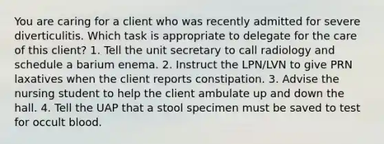 You are caring for a client who was recently admitted for severe diverticulitis. Which task is appropriate to delegate for the care of this client? 1. Tell the unit secretary to call radiology and schedule a barium enema. 2. Instruct the LPN/LVN to give PRN laxatives when the client reports constipation. 3. Advise the nursing student to help the client ambulate up and down the hall. 4. Tell the UAP that a stool specimen must be saved to test for occult blood.