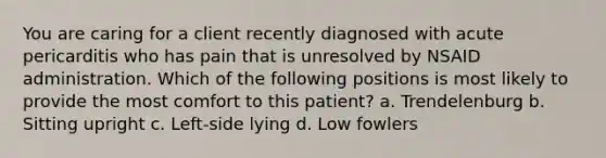 You are caring for a client recently diagnosed with acute pericarditis who has pain that is unresolved by NSAID administration. Which of the following positions is most likely to provide the most comfort to this patient? a. Trendelenburg b. Sitting upright c. Left-side lying d. Low fowlers