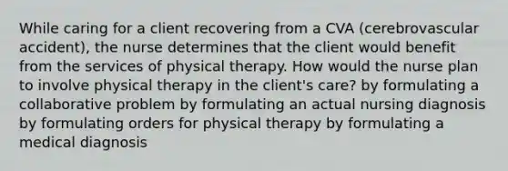 While caring for a client recovering from a CVA (cerebrovascular accident), the nurse determines that the client would benefit from the services of physical therapy. How would the nurse plan to involve physical therapy in the client's care? by formulating a collaborative problem by formulating an actual nursing diagnosis by formulating orders for physical therapy by formulating a medical diagnosis