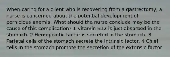 When caring for a client who is recovering from a gastrectomy, a nurse is concerned about the potential development of pernicious anemia. What should the nurse conclude may be the cause of this complication? 1 Vitamin B12 is just absorbed in the stomach. 2 Hemopoietic factor is secreted in the stomach. 3 Parietal cells of the stomach secrete the intrinsic factor. 4 Chief cells in the stomach promote the secretion of the extrinsic factor