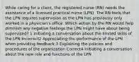 While caring for a client, the registered nurse (RN) needs the assistance of a licensed practical nurse (LPN). The RN feels that the LPN requires supervision as the LPN has previously only worked in a physician's office. Which action by the RN would help diminish any negative feelings the LPN might have about being supervised? 1 Initiating a conversation about the limited skills of the LPN Incorrect2 Appreciating the performance of the LPN when providing feedback 3 Explaining the policies and procedures of the organization Correct4 Initiating a conversation about the new role and functions of the LPN