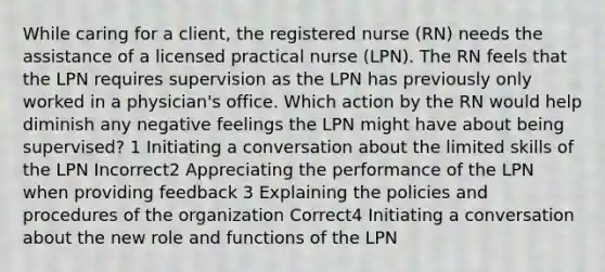 While caring for a client, the registered nurse (RN) needs the assistance of a licensed practical nurse (LPN). The RN feels that the LPN requires supervision as the LPN has previously only worked in a physician's office. Which action by the RN would help diminish any negative feelings the LPN might have about being supervised? 1 Initiating a conversation about the limited skills of the LPN Incorrect2 Appreciating the performance of the LPN when providing feedback 3 Explaining the policies and procedures of the organization Correct4 Initiating a conversation about the new role and functions of the LPN