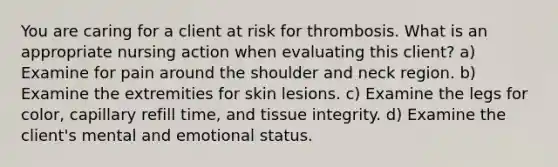 You are caring for a client at risk for thrombosis. What is an appropriate nursing action when evaluating this client? a) Examine for pain around the shoulder and neck region. b) Examine the extremities for skin lesions. c) Examine the legs for color, capillary refill time, and tissue integrity. d) Examine the client's mental and emotional status.