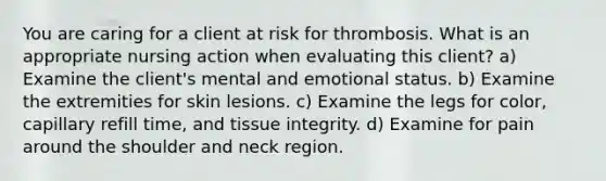 You are caring for a client at risk for thrombosis. What is an appropriate nursing action when evaluating this client? a) Examine the client's mental and emotional status. b) Examine the extremities for skin lesions. c) Examine the legs for color, capillary refill time, and tissue integrity. d) Examine for pain around the shoulder and neck region.