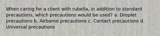 When caring for a client with rubella, in addition to standard precautions, which precautions would be used? a. Droplet precautions b. Airborne precautions c. Contact precautions d. Universal precautions