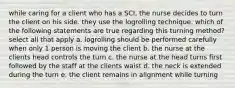 while caring for a client who has a SCI, the nurse decides to turn the client on his side. they use the logrolling technique. which of the following statements are true regarding this turning method? select all that apply a. logrolling should be performed carefully when only 1 person is moving the client b. the nurse at the clients head controls the turn c. the nurse at the head turns first followed by the staff at the clients waist d. the neck is extended during the turn e. the client remains in alignment while turning