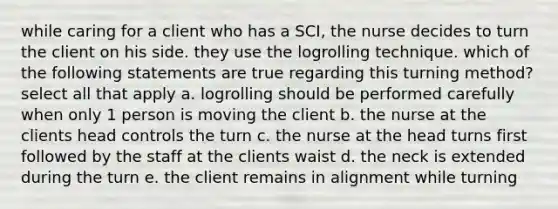 while caring for a client who has a SCI, the nurse decides to turn the client on his side. they use the logrolling technique. which of the following statements are true regarding this turning method? select all that apply a. logrolling should be performed carefully when only 1 person is moving the client b. the nurse at the clients head controls the turn c. the nurse at the head turns first followed by the staff at the clients waist d. the neck is extended during the turn e. the client remains in alignment while turning