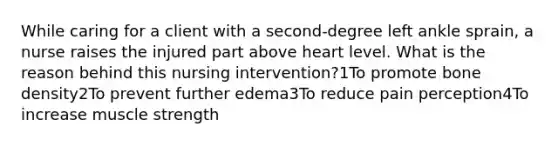 While caring for a client with a second-degree left ankle sprain, a nurse raises the injured part above heart level. What is the reason behind this nursing intervention?1To promote bone density2To prevent further edema3To reduce pain perception4To increase muscle strength