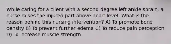 While caring for a client with a second-degree left ankle sprain, a nurse raises the injured part above heart level. What is the reason behind this nursing intervention? A) To promote bone density B) To prevent further edema C) To reduce pain perception D) To increase muscle strength