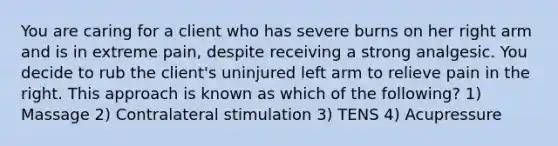 You are caring for a client who has severe burns on her right arm and is in extreme pain, despite receiving a strong analgesic. You decide to rub the client's uninjured left arm to relieve pain in the right. This approach is known as which of the following? 1) Massage 2) Contralateral stimulation 3) TENS 4) Acupressure