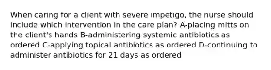 When caring for a client with severe impetigo, the nurse should include which intervention in the care plan? A-placing mitts on the client's hands B-administering systemic antibiotics as ordered C-applying topical antibiotics as ordered D-continuing to administer antibiotics for 21 days as ordered