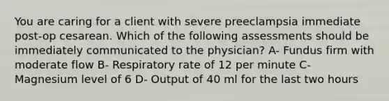 You are caring for a client with severe preeclampsia immediate post-op cesarean. Which of the following assessments should be immediately communicated to the physician? A- Fundus firm with moderate flow B- Respiratory rate of 12 per minute C- Magnesium level of 6 D- Output of 40 ml for the last two hours