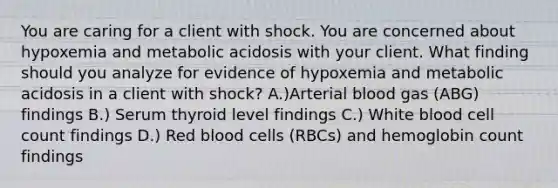 You are caring for a client with shock. You are concerned about hypoxemia and metabolic acidosis with your client. What finding should you analyze for evidence of hypoxemia and metabolic acidosis in a client with shock? A.)Arterial blood gas (ABG) findings B.) Serum thyroid level findings C.) White blood cell count findings D.) Red blood cells (RBCs) and hemoglobin count findings