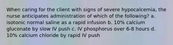 When caring for the client with signs of severe hypocalcemia, the nurse anticipates administration of which of the following? a. isotonic normal saline as a rapid infusion b. 10% calcium gluconate by slow IV push c. IV phosphorus over 6-8 hours d. 10% calcium chloride by rapid IV push