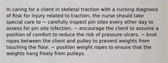 In caring for a client in skeletal traction with a nursing diagnosis of Risk for Injury related to traction, the nurse should take special care to ~ carefully inspect pin sites every other day to assess for pin site infection. ~ encourage the client to assume a position of comfort to reduce the risk of pressure ulcers. ~ knot ropes between the client and pulley to prevent weights from touching the floor. ~ position weight ropes to ensure that the weights hang freely from pulleys.