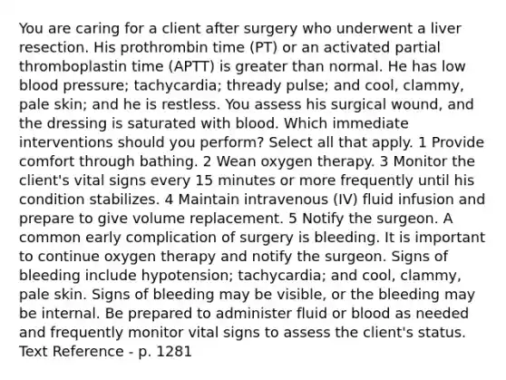 You are caring for a client after surgery who underwent a liver resection. His prothrombin time (PT) or an activated partial thromboplastin time (APTT) is greater than normal. He has low blood pressure; tachycardia; thready pulse; and cool, clammy, pale skin; and he is restless. You assess his surgical wound, and the dressing is saturated with blood. Which immediate interventions should you perform? Select all that apply. 1 Provide comfort through bathing. 2 Wean oxygen therapy. 3 Monitor the client's vital signs every 15 minutes or more frequently until his condition stabilizes. 4 Maintain intravenous (IV) fluid infusion and prepare to give volume replacement. 5 Notify the surgeon. A common early complication of surgery is bleeding. It is important to continue oxygen therapy and notify the surgeon. Signs of bleeding include hypotension; tachycardia; and cool, clammy, pale skin. Signs of bleeding may be visible, or the bleeding may be internal. Be prepared to administer fluid or blood as needed and frequently monitor vital signs to assess the client's status. Text Reference - p. 1281