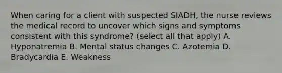 When caring for a client with suspected SIADH, the nurse reviews the medical record to uncover which signs and symptoms consistent with this syndrome? (select all that apply) A. Hyponatremia B. Mental status changes C. Azotemia D. Bradycardia E. Weakness