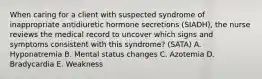 When caring for a client with suspected syndrome of inappropriate antidiuretic hormone secretions (SIADH), the nurse reviews the medical record to uncover which signs and symptoms consistent with this syndrome? (SATA) A. Hyponatremia B. Mental status changes C. Azotemia D. Bradycardia E. Weakness