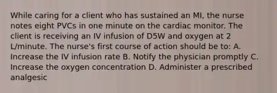 While caring for a client who has sustained an MI, the nurse notes eight PVCs in one minute on the cardiac monitor. The client is receiving an IV infusion of D5W and oxygen at 2 L/minute. The nurse's first course of action should be to: A. Increase the IV infusion rate B. Notify the physician promptly C. Increase the oxygen concentration D. Administer a prescribed analgesic