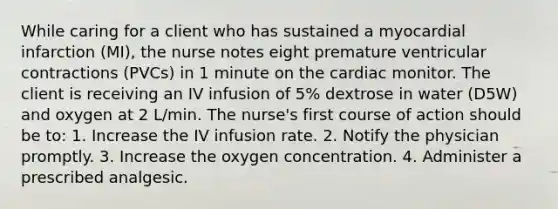 While caring for a client who has sustained a myocardial infarction (MI), the nurse notes eight premature ventricular contractions (PVCs) in 1 minute on the cardiac monitor. The client is receiving an IV infusion of 5% dextrose in water (D5W) and oxygen at 2 L/min. The nurse's first course of action should be to: 1. Increase the IV infusion rate. 2. Notify the physician promptly. 3. Increase the oxygen concentration. 4. Administer a prescribed analgesic.