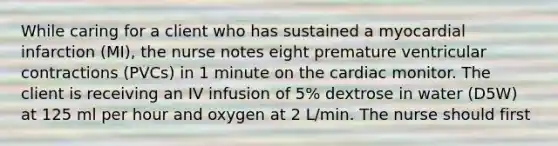 While caring for a client who has sustained a myocardial infarction (MI), the nurse notes eight premature ventricular contractions (PVCs) in 1 minute on the cardiac monitor. The client is receiving an IV infusion of 5% dextrose in water (D5W) at 125 ml per hour and oxygen at 2 L/min. The nurse should first