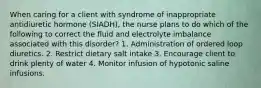 When caring for a client with syndrome of inappropriate antidiuretic hormone (SIADH), the nurse plans to do which of the following to correct the fluid and electrolyte imbalance associated with this disorder? 1. Administration of ordered loop diuretics. 2. Restrict dietary salt intake 3. Encourage client to drink plenty of water 4. Monitor infusion of hypotonic saline infusions.