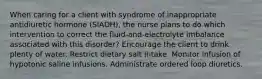 When caring for a client with syndrome of inappropriate antidiuretic hormone (SIADH), the nurse plans to do which intervention to correct the fluid-and-electrolyte imbalance associated with this disorder? Encourage the client to drink plenty of water. Restrict dietary salt intake. Monitor infusion of hypotonic saline infusions. Administrate ordered loop diuretics.