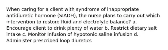 When caring for a client with syndrome of inappropriate antidiuretic hormone (SIADH), the nurse plans to carry out which intervention to restore fluid and electrolyte balance? a. Encourage client to drink plenty of water b. Restrict dietary salt intake c. Monitor infusion of hypotonic saline infusion d. Administer prescribed loop diuretics