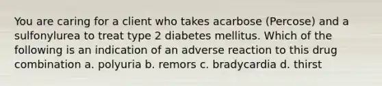 You are caring for a client who takes acarbose (Percose) and a sulfonylurea to treat type 2 diabetes mellitus. Which of the following is an indication of an adverse reaction to this drug combination a. polyuria b. remors c. bradycardia d. thirst