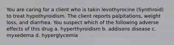 You are caring for a client who is takin levothyrocine (Synthroid) to treat hypothyroidism. The client reports palpitations, weight loss, and diarrhea. You suspect which of the following adverse effects of this drug a. hyperthyroidism b. addisons disease c. myxedema d. hyperglycemia