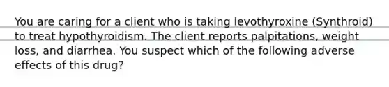 You are caring for a client who is taking levothyroxine (Synthroid) to treat hypothyroidism. The client reports palpitations, weight loss, and diarrhea. You suspect which of the following adverse effects of this drug?