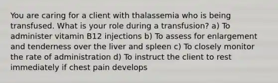 You are caring for a client with thalassemia who is being transfused. What is your role during a transfusion? a) To administer vitamin B12 injections b) To assess for enlargement and tenderness over the liver and spleen c) To closely monitor the rate of administration d) To instruct the client to rest immediately if chest pain develops