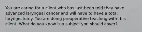 You are caring for a client who has just been told they have advanced laryngeal cancer and will have to have a total laryngectomy. You are doing preoperative teaching with this client. What do you know is a subject you should cover?