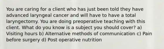 You are caring for a client who has just been told they have advanced laryngeal cancer and will have to have a total laryngectomy. You are doing preoperative teaching with this client. What do you know is a subject you should cover? a) Visiting hours b) Alternative methods of communication c) Pain before surgery d) Post operative nutrition