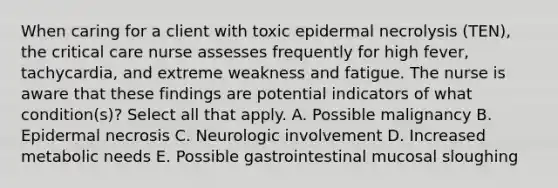 When caring for a client with toxic epidermal necrolysis (TEN), the critical care nurse assesses frequently for high fever, tachycardia, and extreme weakness and fatigue. The nurse is aware that these findings are potential indicators of what condition(s)? Select all that apply. A. Possible malignancy B. Epidermal necrosis C. Neurologic involvement D. Increased metabolic needs E. Possible gastrointestinal mucosal sloughing